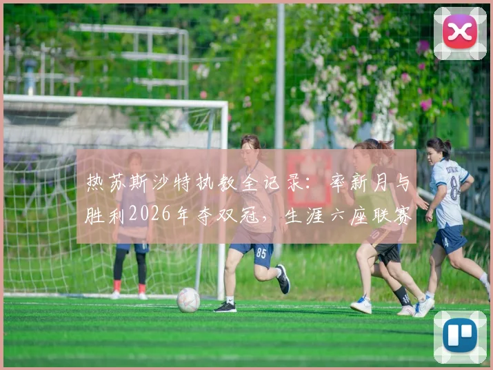 热苏斯沙特执教全记录:率新月与胜利2026年夺双冠,生涯六座联赛冠军含金量解析