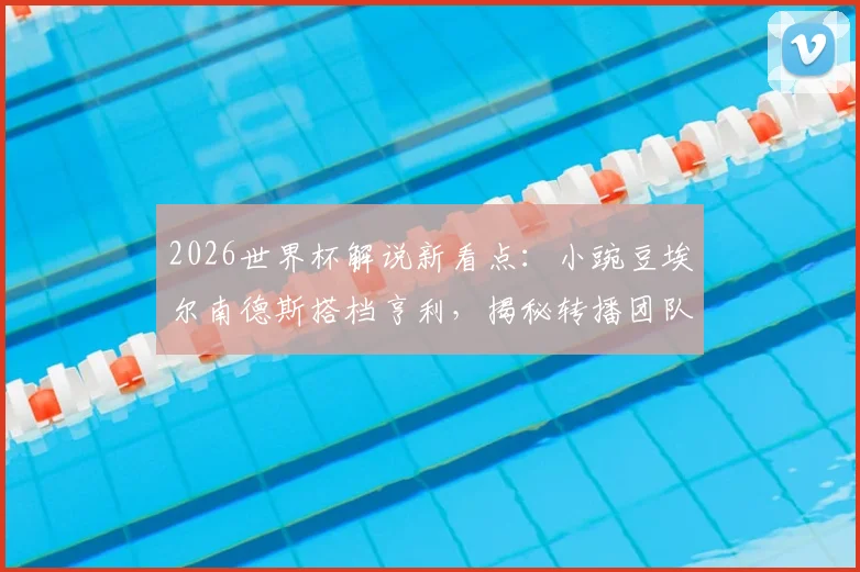2026世界杯解说新看点：小豌豆埃尔南德斯搭档亨利，揭秘转播团队幕后阵容与解说风格分析