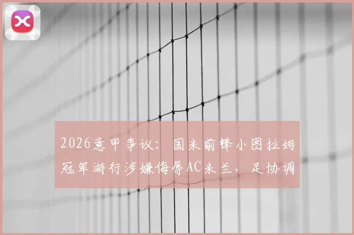 2026意甲争议:国米前锋小图拉姆冠军游行涉嫌侮辱AC米兰,足协调查启动,球迷反应与事件后续全解析