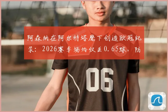阿森纳在阿尔特塔麾下创造欧冠纪录：2026赛季场均仅丢0.65球，防守数据历史最佳