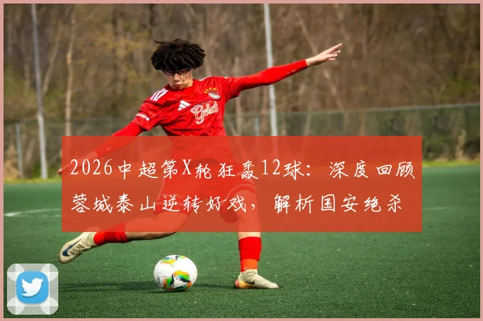 2026中超第X轮狂轰12球：深度回顾蓉城泰山逆转好戏，解析国安绝杀制胜关键，附最新积分榜变动