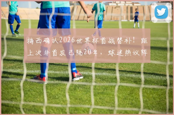 梅西确认2026世界杯首战替补!距上次非首发已隔20年,球迷热议阵容调整