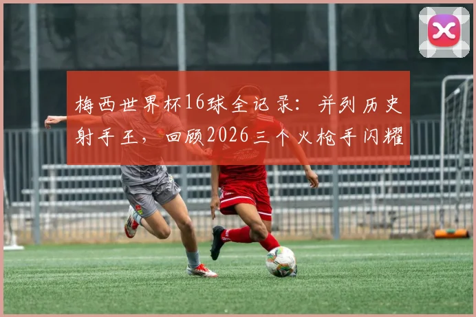 梅西世界杯16球全记录:并列历史射手王,回顾2026三个火枪手闪耀时刻与进球分布