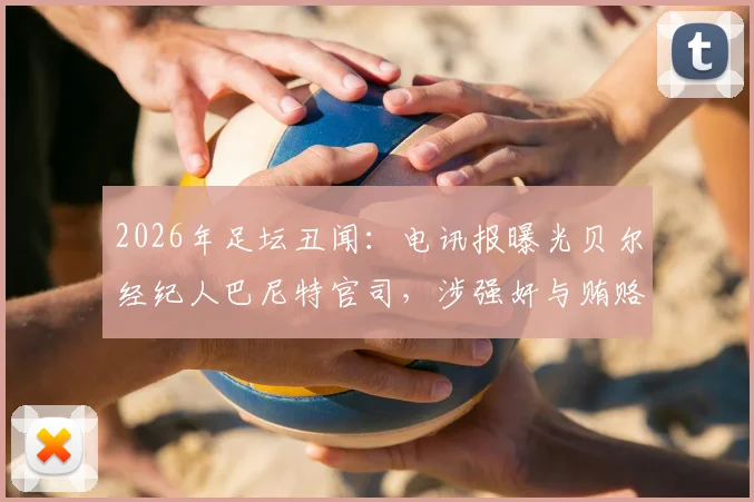 2026年足坛丑闻：电讯报曝光贝尔经纪人巴尼特官司，涉强奸与贿赂高管指控最新进展