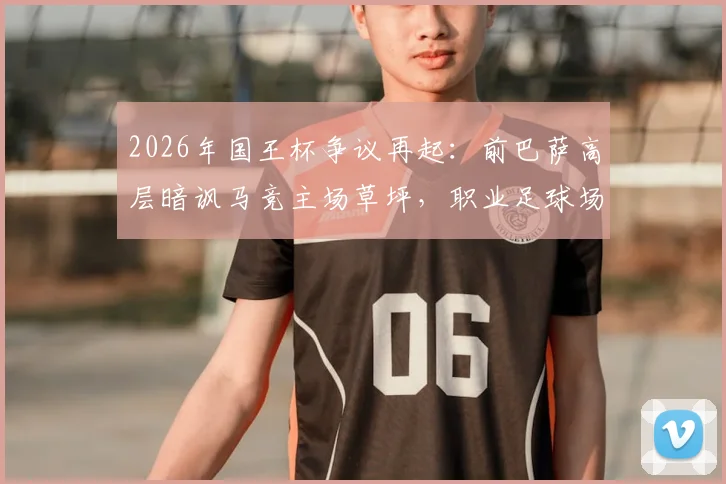 2026年国王杯争议再起:前巴萨高层暗讽马竞主场草坪,职业足球场的草皮究竟有多重要?