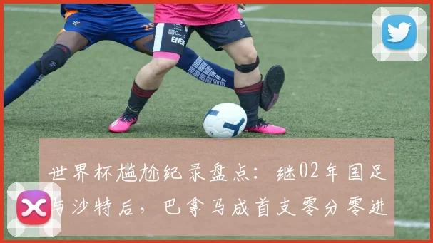 世界杯尴尬纪录盘点:继02年国足与沙特后,巴拿马成首支零分零进球球队,历史最差战绩详解