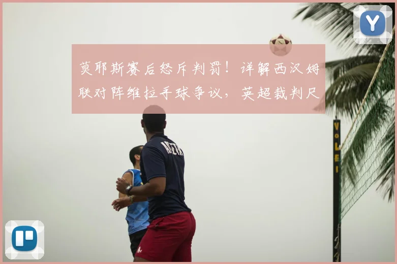 莫耶斯赛后怒斥判罚!详解西汉姆联对阵维拉手球争议,英超裁判尺度再成焦点