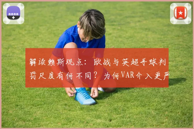 解读赖斯观点：欧战与英超手球判罚尺度有何不同？为何VAR介入更严苛，球员如何适应