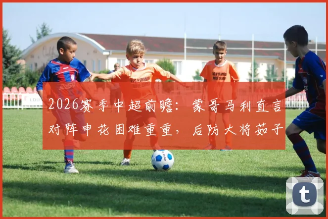 2026赛季中超前瞻:蒙哥马利直言对阵申花困难重重,后防大将茹子楠伤缺影响解析