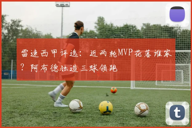 雷速西甲评选：近两轮MVP花落谁家？阿布德独造三球领跑