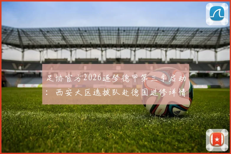 足协官方2026逐梦德甲第三季启动：西安大区选拔队赴德国进修详情与青训选拔解析