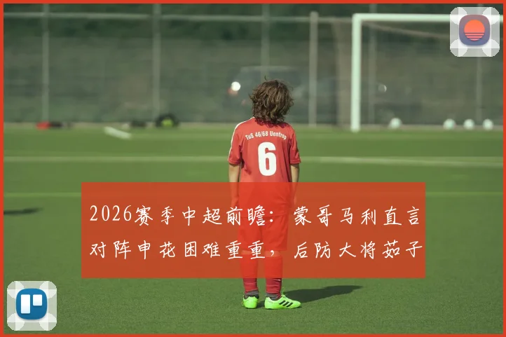 2026赛季中超前瞻：蒙哥马利直言对阵申花困难重重，后防大将茹子楠伤缺影响解析