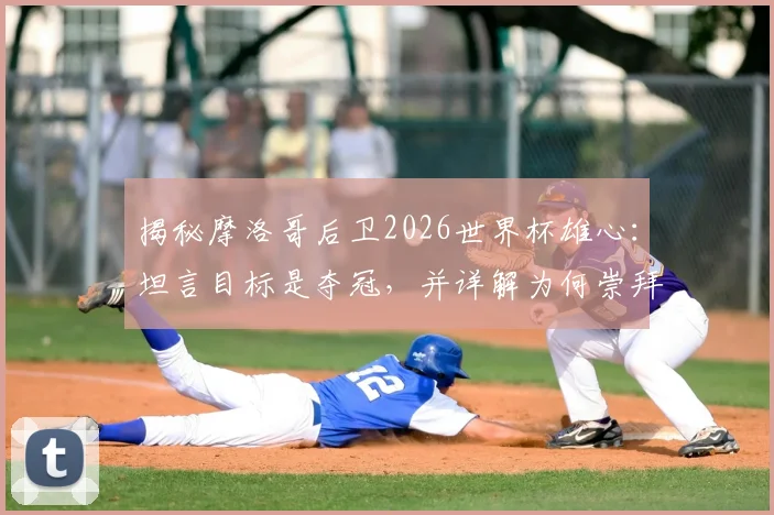 揭秘摩洛哥后卫2026世界杯雄心：坦言目标是夺冠，并详解为何崇拜法国球星瓦拉内