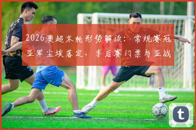 2026澳超末轮形势解读：常规赛冠亚军尘埃落定，季后赛门票与亚战资格最后争夺战打响