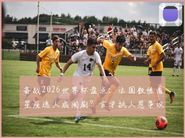 备战2026世界杯盘点:法国教练看星座选人成闹剧?玄学挑人惹争议,教你科学选材