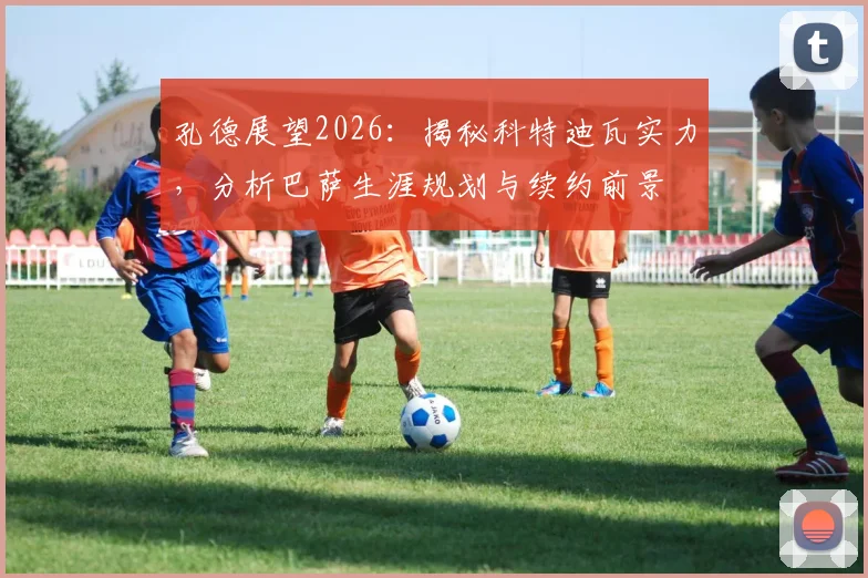 孔德展望2026：揭秘科特迪瓦实力，分析巴萨生涯规划与续约前景