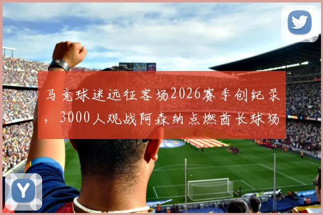 马竞球迷远征客场2026赛季创纪录，3000人观战阿森纳点燃酋长球场氛围