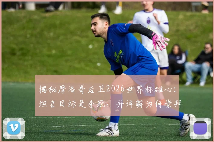 揭秘摩洛哥后卫2026世界杯雄心:坦言目标是夺冠,并详解为何崇拜法国球星瓦拉内