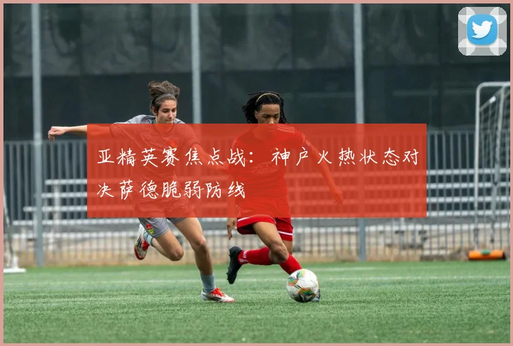亚精英赛焦点战:神户火热状态对决萨德脆弱防线