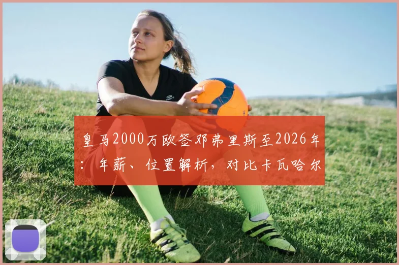 皇马2000万欧签邓弗里斯至2026年：年薪、位置解析，对比卡瓦哈尔谁将首发？