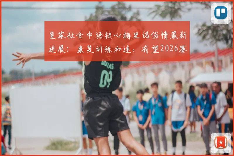 皇家社会中场核心梅里诺伤情最新进展：康复训练加速，有望2026赛季末关键战复出