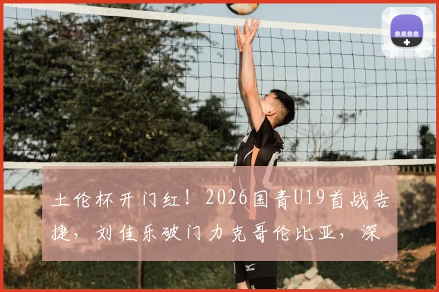 土伦杯开门红！2026国青U19首战告捷，刘佳乐破门力克哥伦比亚，深度解析球员表现与战术亮点