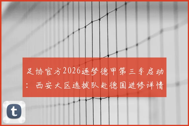 足协官方2026逐梦德甲第三季启动:西安大区选拔队赴德国进修详情与青训选拔解析