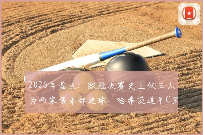2026年盘点：欧冠决赛史上仅三人为两家俱乐部进球，哈弗茨追平C罗与曼朱基奇传奇纪录