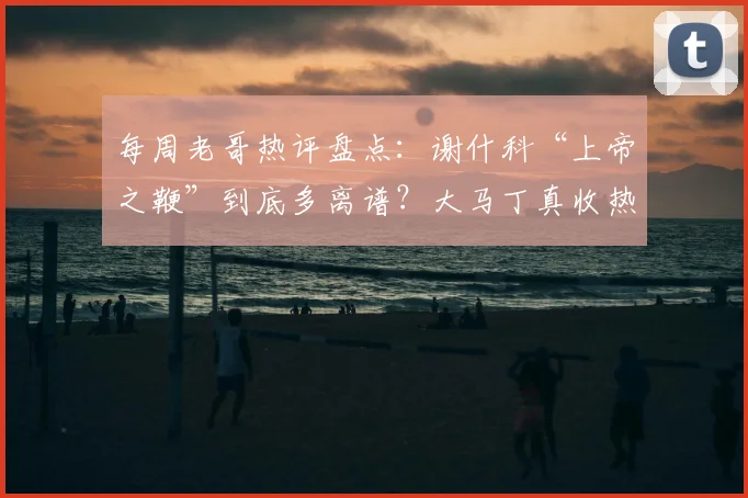 每周老哥热评盘点:谢什科“上帝之鞭”到底多离谱?大马丁真收热刺红包了吗?附争议瞬间动图全解析