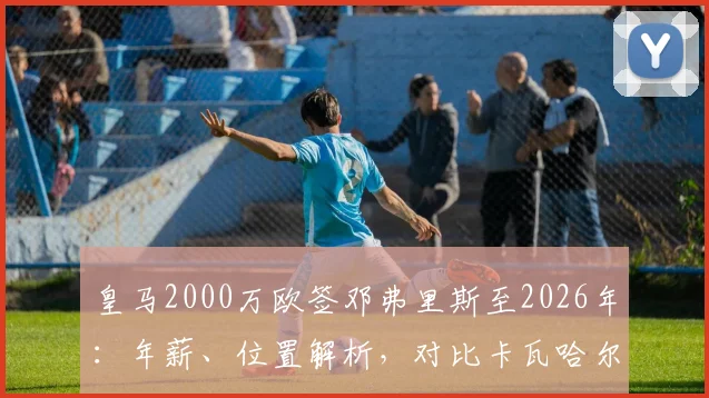 皇马2000万欧签邓弗里斯至2026年:年薪、位置解析,对比卡瓦哈尔谁将首发?
