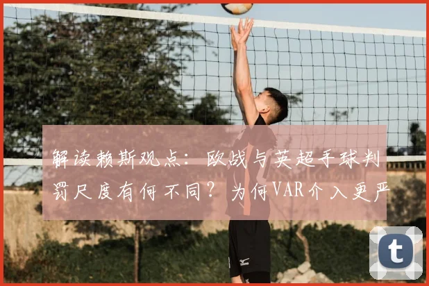 解读赖斯观点:欧战与英超手球判罚尺度有何不同?为何VAR介入更严苛,球员如何适应