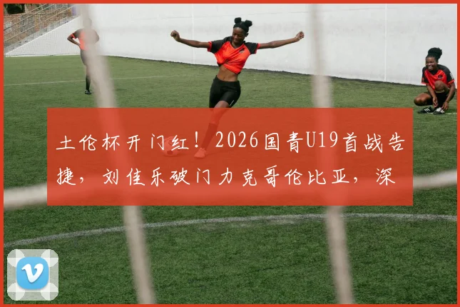 土伦杯开门红！2026国青U19首战告捷，刘佳乐破门力克哥伦比亚，深度解析球员表现与战术亮点