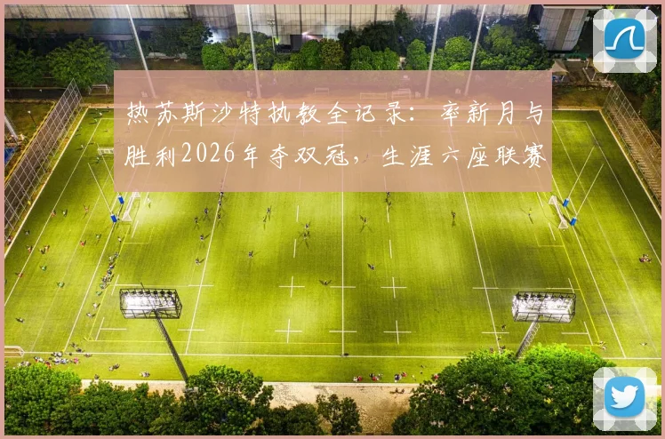 热苏斯沙特执教全记录:率新月与胜利2026年夺双冠,生涯六座联赛冠军含金量解析