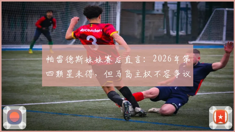 帕雷德斯妹妹赛后直言：2026年第四颗星未得，但马岛主权不容争议，引发球迷两极讨论