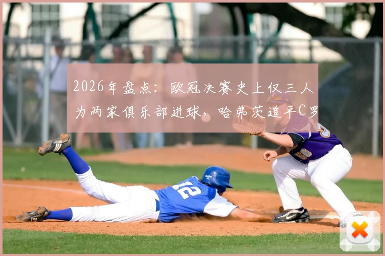 2026年盘点：欧冠决赛史上仅三人为两家俱乐部进球，哈弗茨追平C罗与曼朱基奇传奇纪录