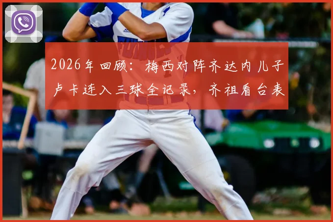 2026年回顾：梅西对阵齐达内儿子卢卡连入三球全记录，齐祖看台表情变化与那场比赛的来龙去脉