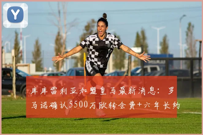 库库雷利亚加盟皇马最新消息：罗马诺确认5500万欧转会费+六年长约，皇马今日官宣在即