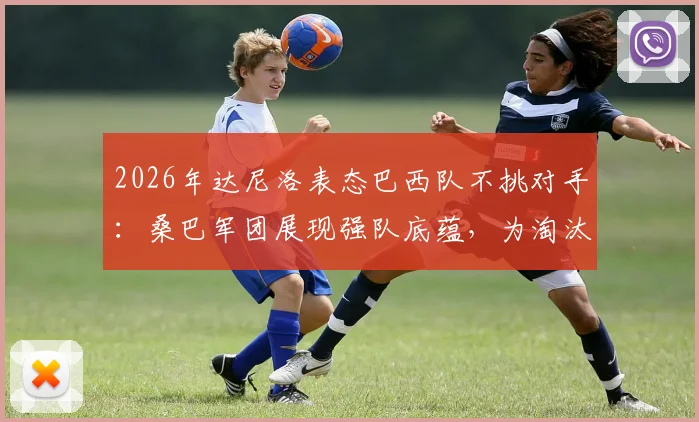 2026年达尼洛表态巴西队不挑对手:桑巴军团展现强队底蕴,为淘汰赛做好万全准备