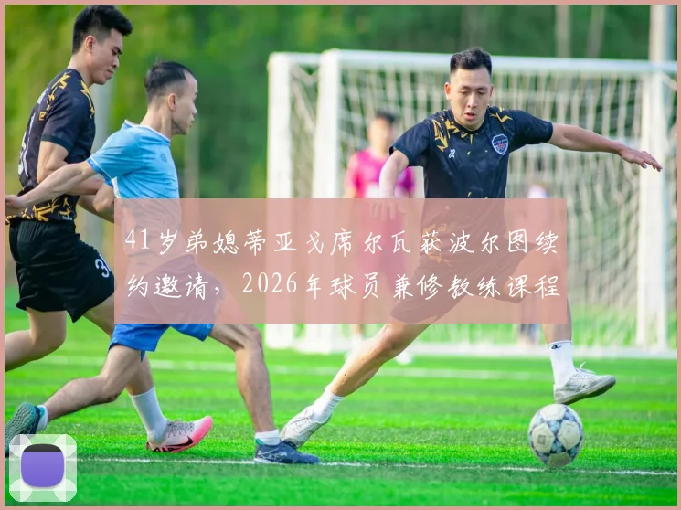 41岁弟媳蒂亚戈席尔瓦获波尔图续约邀请，2026年球员兼修教练课程，职业生涯转型计划曝光