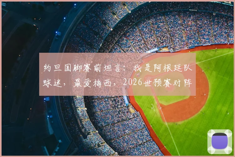 约旦国脚赛前坦言：我是阿根廷队球迷，最爱梅西，2026世预赛对阵是圆梦之战