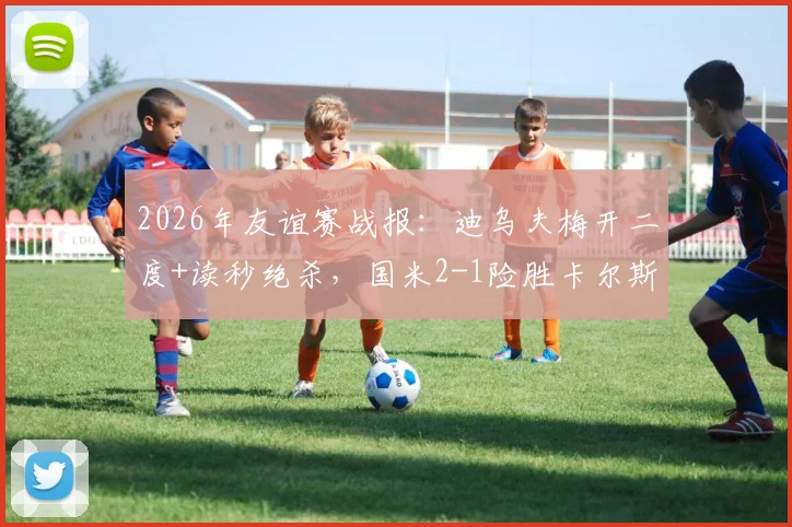 2026年友谊赛战报：迪乌夫梅开二度+读秒绝杀，国米2-1险胜卡尔斯鲁厄全回顾