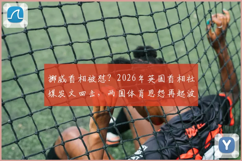 挪威首相被怼？2026年英国首相社媒发文回击，两国体育恩怨再起波澜！