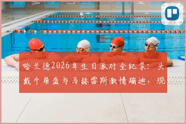 哈兰德2026年生日派对全纪录：头戴牛角盔与马赫雷斯激情蹦迪，现场视频曝光