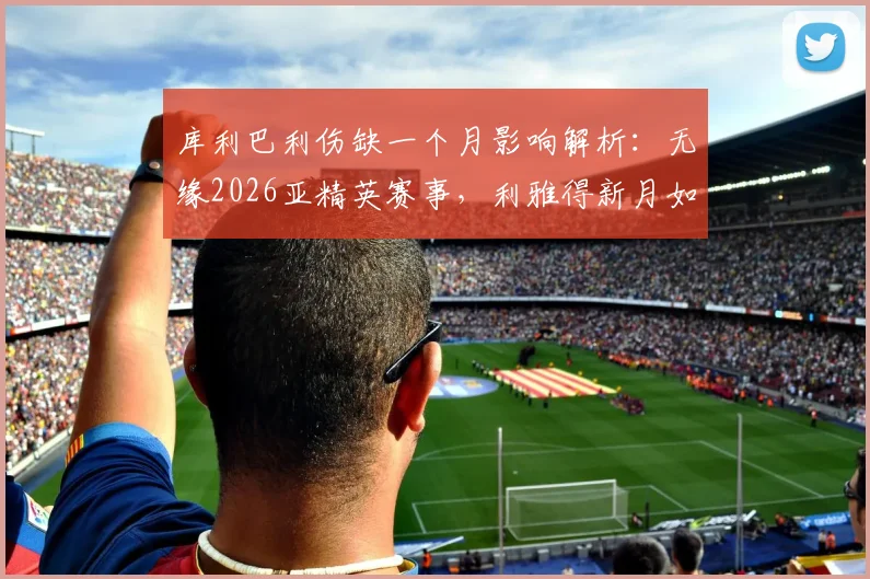 库利巴利伤缺一个月影响解析:无缘2026亚精英赛事,利雅得新月如何应对阵容缺口