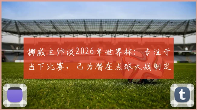 挪威主帅谈2026年世界杯：专注于当下比赛，已为潜在点球大战制定详细预案