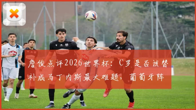 詹俊点评2026世界杯:C罗是否该替补成马丁内斯最大难题,葡萄牙阵容调整刻不容缓