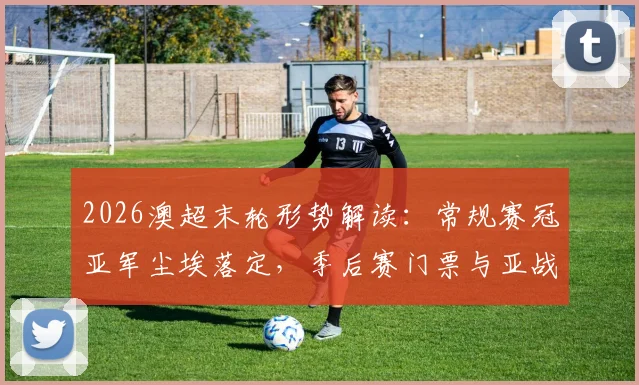 2026澳超末轮形势解读:常规赛冠亚军尘埃落定,季后赛门票与亚战资格最后争夺战打响