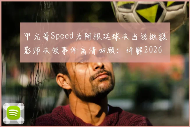 甲亢哥Speed为阿根廷球衣当场揪摄影师衣领事件高清回顾：详解2026年网红世界杯争议名场面始末