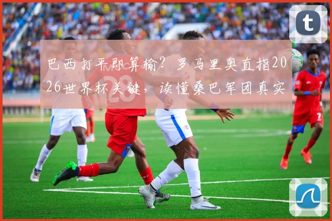 巴西打平即算输?罗马里奥直指2026世界杯关键,读懂桑巴军团真实处境