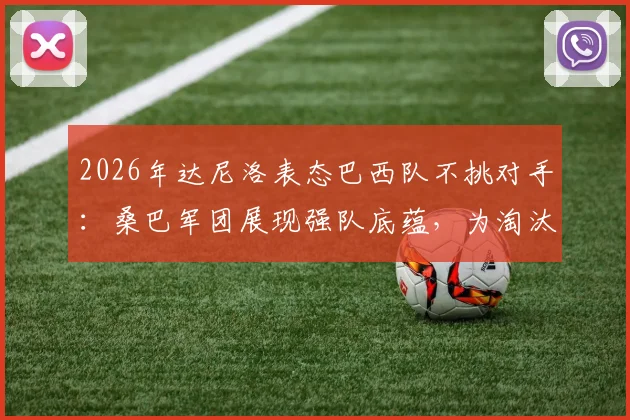 2026年达尼洛表态巴西队不挑对手：桑巴军团展现强队底蕴，为淘汰赛做好万全准备